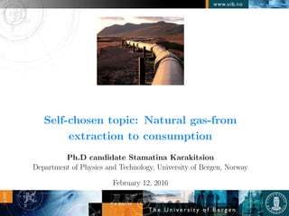 Self-chosen topic: Natural gas-from
extraction to consumption
Ph.D candidate Stamatina Karakitsiou
Department of Physics and Technology, University of Bergen, Norway
February 12, 2016
 