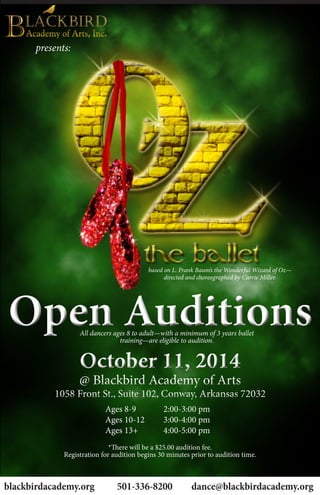 presents:
Open AuditionsOpen Auditions
October 11, 2014
@ Blackbird Academy of Arts
1058 Front St., Suite 102, Conway, Arkansas 72032
October 11, 2014
@ Blackbird Academy of Arts
1058 Front St., Suite 102, Conway, Arkansas 72032
blackbirdacademy.org 501-336-8200	 dance@blackbirdacademy.org
Ages 8-9 		 2:00-3:00 pm
Ages 10-12		 3:00-4:00 pm
Ages 13+		 4:00-5:00 pm
All dancers ages 8 to adult—with a minimum of 3 years ballet
training—are eligible to audition.
*There will be a $25.00 audition fee.
Registration for audition begins 30 minutes prior to audition time.
based on L. Frank Baum’s the Wonderful Wizard of Oz—
directed and choreographed by Carrie Miller.
 