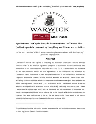 MSc Finance Dissertation written by: XULI XIAO (Clive)
1
, Supervised by: Dr. ALEXANDRA DIAS, (Aug 2009)
MSc Finance
Application of the Copula theory in the estimation of the Value at Risk
(VaR) of a portfolio composed by Hong Kong and Taiwan market indices
All the work contained within is my own unaided effort and conforms with the University's
guidelines on plagiarism.
Abstract
Copula-based models are capable of capturing the non-linear dependence features between
financial assets. In this research, a portfolio comprised of two market indices is measured. The
distributions of the financial returns are filtered by ARMA-GARCH models which are monitored
by the semi-parametric model: the tail dependences of the distribution are monitored by
Generalised Pareto Distribution. In turn, the centre dependence of the distribution is measured by
Empirical Distribution. Normal Mixture, Gussian, Gumbel and Clayton Copulas were fitted.
According to various selection criteria, we found that the fitted Gussian Copula outer-performs the
others. One-step-ahead Value at Risk (VaR) is estimated on the Copula-based models. When the
portfolio is composed with a ratio of 10% of Hong Kong HangSeng index to 90% of Taiwan
Capitalization Weighted Stock index, the VaR estimation had the least number of violations. But,
the back-testing results of Value at Risk showed that all our Value at Risk results underestimate the
expected VaR. This could be due to the fact that we set the Asian Crisis period as our out-of-
sample period, during which, the data exhibited evident of regime shift.
──────────────────
1
I would like to thank Dr. Alexandra Dias for her supervision and invaluable comments. I also want
to thank my parents for their financial supports.
 