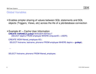 IBM Power Systems


Global Variables

     Enables simpler sharing of values between SQL statements and SQL
     objects (...