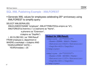 IBM Power Systems


SQL XML Publishing Example - XMLFOREST
     Generate XML values for employees celebrating 25th anniver...