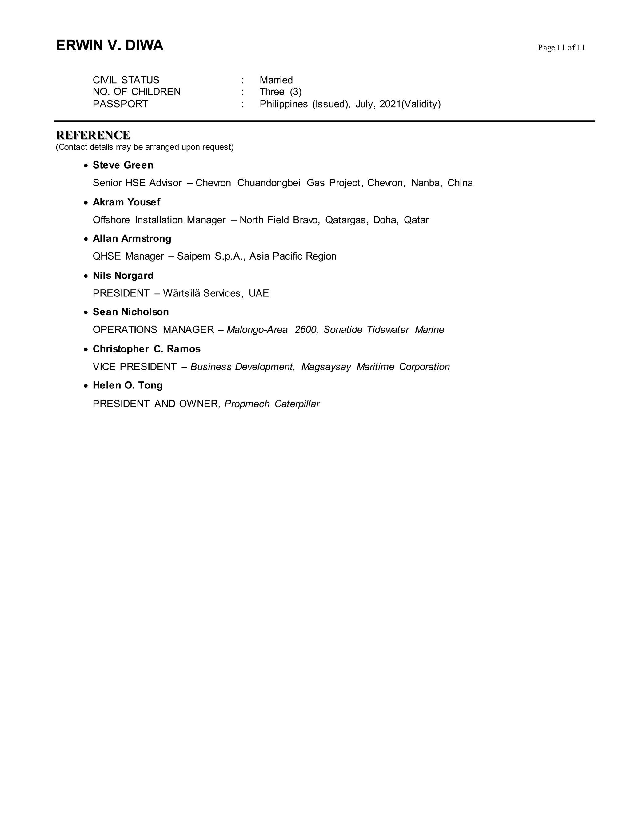 ERWIN V. DIWA Page 11 of 11
CIVIL STATUS : Married
NO. OF CHILDREN : Three (3)
PASSPORT : Philippines (Issued), July, 2021(Validity)
RREEFFEERREENNCCEE
(Contact details may be arranged upon request)
 Steve Green
Senior HSE Advisor – Chevron Chuandongbei Gas Project, Chevron, Nanba, China
 Akram Yousef
Offshore Installation Manager – North Field Bravo, Qatargas, Doha, Qatar
 Allan Armstrong
QHSE Manager – Saipem S.p.A., Asia Pacific Region
 Nils Norgard
PRESIDENT – Wärtsilä Services, UAE
 Sean Nicholson
OPERATIONS MANAGER – Malongo-Area 2600, Sonatide Tidewater Marine
 Christopher C. Ramos
VICE PRESIDENT – Business Development, Magsaysay Maritime Corporation
 Helen O. Tong
PRESIDENT AND OWNER, Propmech Caterpillar
 