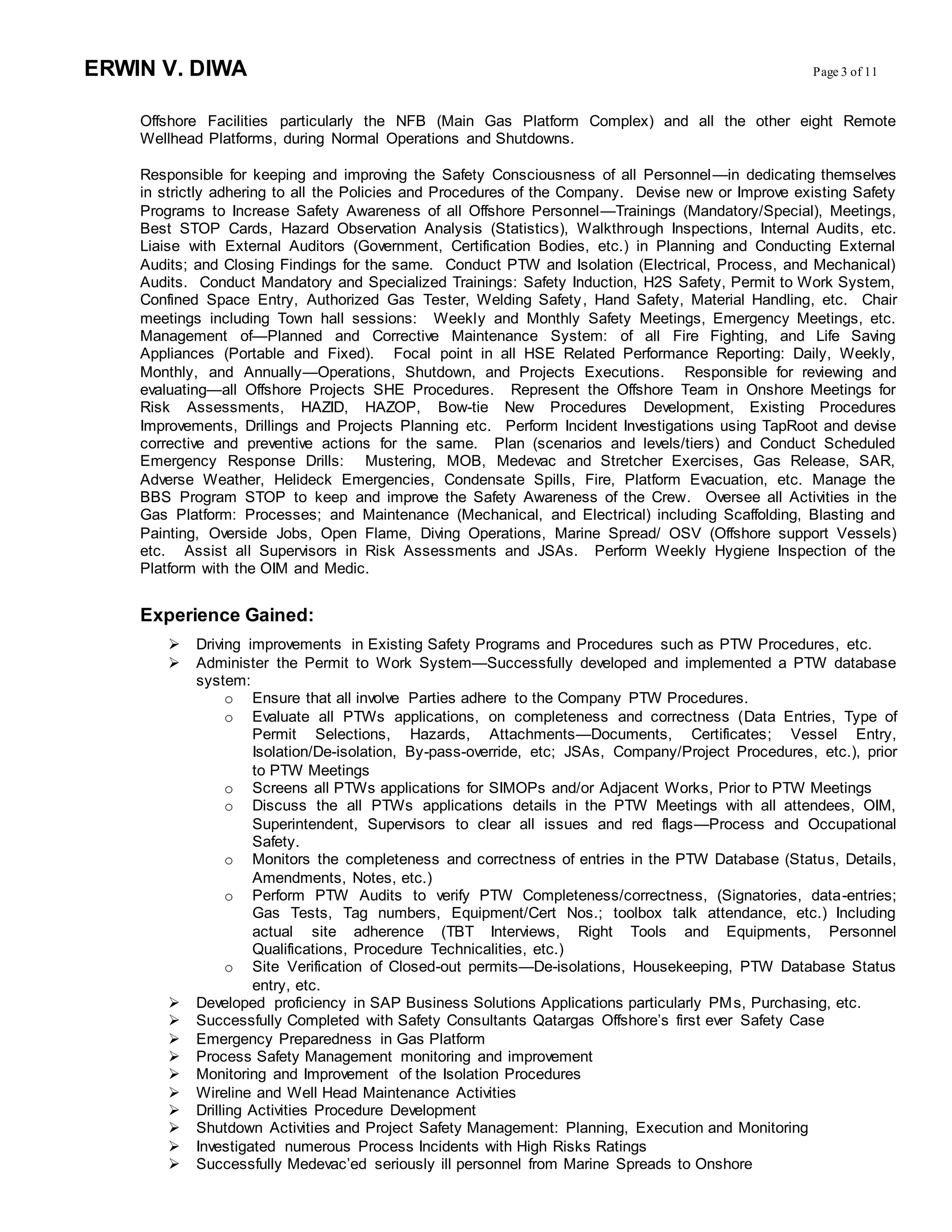 ERWIN V. DIWA Page 3 of 11
Offshore Facilities particularly the NFB (Main Gas Platform Complex) and all the other eight Remote
Wellhead Platforms, during Normal Operations and Shutdowns.
Responsible for keeping and improving the Safety Consciousness of all Personnel—in dedicating themselves
in strictly adhering to all the Policies and Procedures of the Company. Devise new or Improve existing Safety
Programs to Increase Safety Awareness of all Offshore Personnel—Trainings (Mandatory/Special), Meetings,
Best STOP Cards, Hazard Observation Analysis (Statistics), Walkthrough Inspections, Internal Audits, etc.
Liaise with External Auditors (Government, Certification Bodies, etc.) in Planning and Conducting External
Audits; and Closing Findings for the same. Conduct PTW and Isolation (Electrical, Process, and Mechanical)
Audits. Conduct Mandatory and Specialized Trainings: Safety Induction, H2S Safety, Permit to Work System,
Confined Space Entry, Authorized Gas Tester, Welding Safety, Hand Safety, Material Handling, etc. Chair
meetings including Town hall sessions: Weekly and Monthly Safety Meetings, Emergency Meetings, etc.
Management of—Planned and Corrective Maintenance System: of all Fire Fighting, and Life Saving
Appliances (Portable and Fixed). Focal point in all HSE Related Performance Reporting: Daily, Weekly,
Monthly, and Annually—Operations, Shutdown, and Projects Executions. Responsible for reviewing and
evaluating—all Offshore Projects SHE Procedures. Represent the Offshore Team in Onshore Meetings for
Risk Assessments, HAZID, HAZOP, Bow-tie New Procedures Development, Existing Procedures
Improvements, Drillings and Projects Planning etc. Perform Incident Investigations using TapRoot and devise
corrective and preventive actions for the same. Plan (scenarios and levels/tiers) and Conduct Scheduled
Emergency Response Drills: Mustering, MOB, Medevac and Stretcher Exercises, Gas Release, SAR,
Adverse Weather, Helideck Emergencies, Condensate Spills, Fire, Platform Evacuation, etc. Manage the
BBS Program STOP to keep and improve the Safety Awareness of the Crew. Oversee all Activities in the
Gas Platform: Processes; and Maintenance (Mechanical, and Electrical) including Scaffolding, Blasting and
Painting, Overside Jobs, Open Flame, Diving Operations, Marine Spread/ OSV (Offshore support Vessels)
etc. Assist all Supervisors in Risk Assessments and JSAs. Perform Weekly Hygiene Inspection of the
Platform with the OIM and Medic.
Experience Gained:
 Driving improvements in Existing Safety Programs and Procedures such as PTW Procedures, etc.
 Administer the Permit to Work System—Successfully developed and implemented a PTW database
system:
o Ensure that all involve Parties adhere to the Company PTW Procedures.
o Evaluate all PTWs applications, on completeness and correctness (Data Entries, Type of
Permit Selections, Hazards, Attachments—Documents, Certificates; Vessel Entry,
Isolation/De-isolation, By-pass-override, etc; JSAs, Company/Project Procedures, etc.), prior
to PTW Meetings
o Screens all PTWs applications for SIMOPs and/or Adjacent Works, Prior to PTW Meetings
o Discuss the all PTWs applications details in the PTW Meetings with all attendees, OIM,
Superintendent, Supervisors to clear all issues and red flags—Process and Occupational
Safety.
o Monitors the completeness and correctness of entries in the PTW Database (Status, Details,
Amendments, Notes, etc.)
o Perform PTW Audits to verify PTW Completeness/correctness, (Signatories, data-entries;
Gas Tests, Tag numbers, Equipment/Cert Nos.; toolbox talk attendance, etc.) Including
actual site adherence (TBT Interviews, Right Tools and Equipments, Personnel
Qualifications, Procedure Technicalities, etc.)
o Site Verification of Closed-out permits—De-isolations, Housekeeping, PTW Database Status
entry, etc.
 Developed proficiency in SAP Business Solutions Applications particularly PMs, Purchasing, etc.
 Successfully Completed with Safety Consultants Qatargas Offshore’s first ever Safety Case
 Emergency Preparedness in Gas Platform
 Process Safety Management monitoring and improvement
 Monitoring and Improvement of the Isolation Procedures
 Wireline and Well Head Maintenance Activities
 Drilling Activities Procedure Development
 Shutdown Activities and Project Safety Management: Planning, Execution and Monitoring
 Investigated numerous Process Incidents with High Risks Ratings
 Successfully Medevac’ed seriously ill personnel from Marine Spreads to Onshore
 
