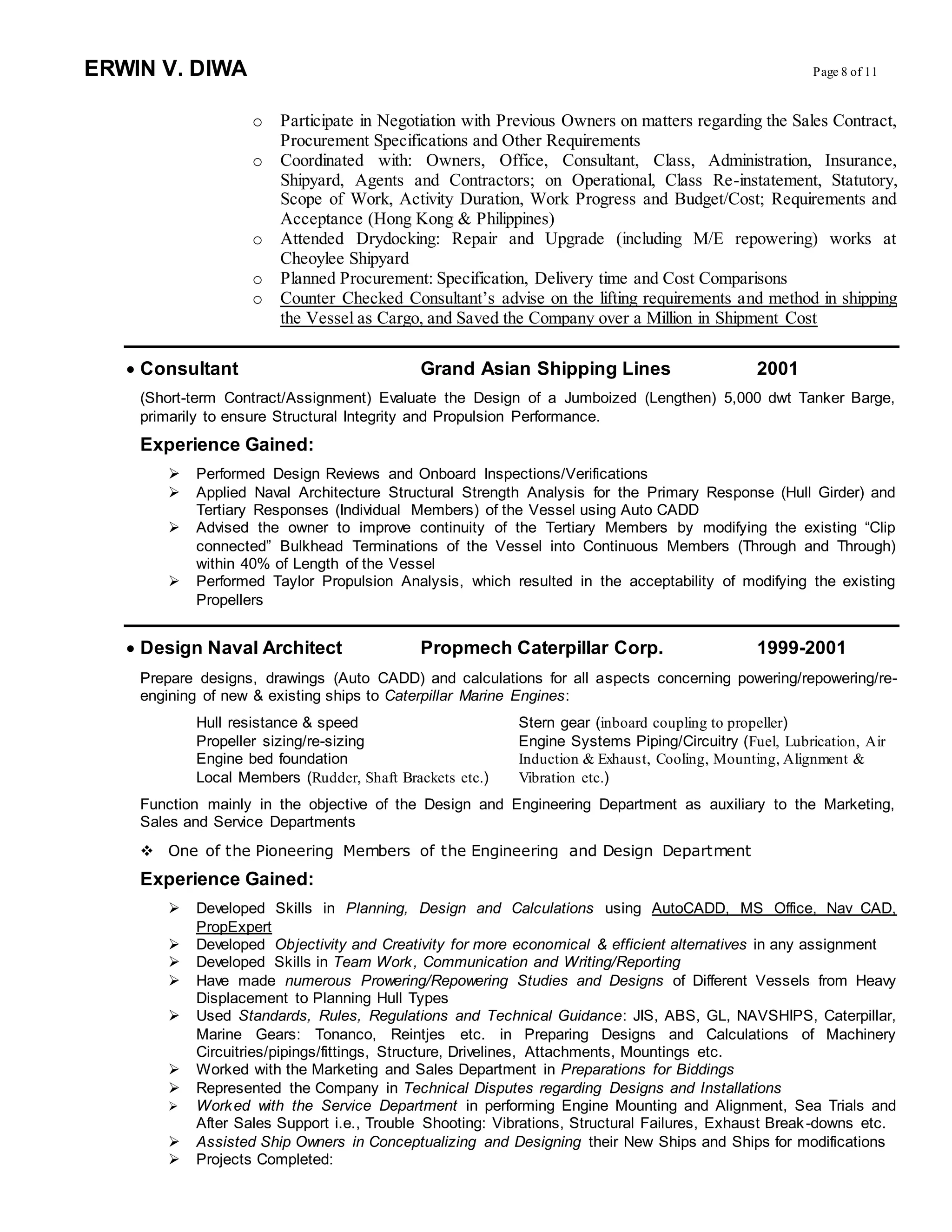 ERWIN V. DIWA Page 8 of 11
o Participate in Negotiation with Previous Owners on matters regarding the Sales Contract,
Procurement Specifications and Other Requirements
o Coordinated with: Owners, Office, Consultant, Class, Administration, Insurance,
Shipyard, Agents and Contractors; on Operational, Class Re-instatement, Statutory,
Scope of Work, Activity Duration, Work Progress and Budget/Cost; Requirements and
Acceptance (Hong Kong & Philippines)
o Attended Drydocking: Repair and Upgrade (including M/E repowering) works at
Cheoylee Shipyard
o Planned Procurement: Specification, Delivery time and Cost Comparisons
o Counter Checked Consultant’s advise on the lifting requirements and method in shipping
the Vessel as Cargo, and Saved the Company over a Million in Shipment Cost
 Consultant Grand Asian Shipping Lines 2001
(Short-term Contract/Assignment) Evaluate the Design of a Jumboized (Lengthen) 5,000 dwt Tanker Barge,
primarily to ensure Structural Integrity and Propulsion Performance.
Experience Gained:
 Performed Design Reviews and Onboard Inspections/Verifications
 Applied Naval Architecture Structural Strength Analysis for the Primary Response (Hull Girder) and
Tertiary Responses (Individual Members) of the Vessel using Auto CADD
 Advised the owner to improve continuity of the Tertiary Members by modifying the existing “Clip
connected” Bulkhead Terminations of the Vessel into Continuous Members (Through and Through)
within 40% of Length of the Vessel
 Performed Taylor Propulsion Analysis, which resulted in the acceptability of modifying the existing
Propellers
 Design Naval Architect Propmech Caterpillar Corp. 1999-2001
Prepare designs, drawings (Auto CADD) and calculations for all aspects concerning powering/repowering/re-
engining of new & existing ships to Caterpillar Marine Engines:
Hull resistance & speed Stern gear (inboard coupling to propeller)
Propeller sizing/re-sizing Engine Systems Piping/Circuitry (Fuel, Lubrication, Air
Engine bed foundation Induction & Exhaust, Cooling, Mounting, Alignment &
Local Members (Rudder, Shaft Brackets etc.) Vibration etc.)
Function mainly in the objective of the Design and Engineering Department as auxiliary to the Marketing,
Sales and Service Departments
 One of the Pioneering Members of the Engineering and Design Department
Experience Gained:
 Developed Skills in Planning, Design and Calculations using AutoCADD, MS Office, Nav CAD,
PropExpert
 Developed Objectivity and Creativity for more economical & efficient alternatives in any assignment
 Developed Skills in Team Work, Communication and Writing/Reporting
 Have made numerous Prowering/Repowering Studies and Designs of Different Vessels from Heavy
Displacement to Planning Hull Types
 Used Standards, Rules, Regulations and Technical Guidance: JIS, ABS, GL, NAVSHIPS, Caterpillar,
Marine Gears: Tonanco, Reintjes etc. in Preparing Designs and Calculations of Machinery
Circuitries/pipings/fittings, Structure, Drivelines, Attachments, Mountings etc.
 Worked with the Marketing and Sales Department in Preparations for Biddings
 Represented the Company in Technical Disputes regarding Designs and Installations
 Worked with the Service Department in performing Engine Mounting and Alignment, Sea Trials and
After Sales Support i.e., Trouble Shooting: Vibrations, Structural Failures, Exhaust Break-downs etc.
 Assisted Ship Owners in Conceptualizing and Designing their New Ships and Ships for modifications
 Projects Completed:
 