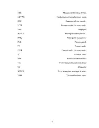 xi
MSP Manganese stabilizing protein
Nd:YAG Neodymium:yttrium aluminum garnet
OEC Oxygen-evolving complex
PCET Proton-coupled electron transfer
Pheo Pheophytin
PGHS-1 Prostaglandin H synthase-1
PPBQ Phenylparabenzoquinone
PSII Photosystem II
PT Proton transfer
PTET Proton transfer electron transfer
RC Reaction center
RNR Ribonulceotide reductase
Tris Tris(hydroxymethyl)aminomethane
UV Ultraviolet
XANES X-ray absorption near edge structure
YAG Ytrrium aluminum garnet
 
