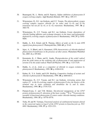 104
30. Beauregard, M., L. Morin, and R. Popovic, Sulfate inhibition of photosystem II
oxygen evolving complex. Appl Biochem Biotech, 1987. 16: p. 109-117.
31. Wincencjusz, H., H.J. van Gorkom, and C.F. Yocum, The photosynthetic oxygen
evolving complex requires chloride for its redox state S2→S3 and S3→S0
transitions but not for S0→S1 or S1→S2 transitions. Biochemistry, 1997. 36: p.
3663-70.
32. Wincencjusz, H., C.F. Yocum, and H.J. van Gorkom, S-state dependence of
chloride binding affinities and exchange dynamics in the intact and polypeptide-
depleted O2 evolving complex of photosystem II. Biochemistry, 1998. 37: p. 8595-
8604.
33. Haddy, A., R.A. Kimel, and R. Thomas, Effects of azide on the S2 state EPR
signals from photosystem II. Photosynth Res, 2000. 63: p. 35-45.
34. Jajoo, A., S. Bharti, and A. Kawamori, EPR characteristics of chloride-depleted
photosystem II membranes in the presence of other anions. Photochem Photobiol
Sci, 2005. 4: p. 459-462.
35. Kawamoto, K., J. Mano, and K. Asada, Photoproduction of the azidyl radical
from the azide anion on the oxidizing side of photosystem II and suppression of
tyrosine Z by the azidyl radical. Plant Cell Physiol, 1995. 36: p. 1121-1129.
36. Haddy, A., et al., Azide as a competitor of chloride in oxygen evolution by
photosystem II. Biochemistry, 1999. 38: p. 6104-6110.
37. Kuhne, H., V.A. Szalai, and G.W. Brudvig, Competitive binding of acetate and
chloride in photosystem II. Biochemistry, 1999. 38: p. 6604-6613.
38. Wincencjusz, H., C.F. Yocum, and H.J. van Gorkom, Activating anions that
replace Cl –
in the O2-evolving complex of photosystem II slow the kinetics of the
terminal step in water oxidation and destabilize the S2 and S3 states.
Biochemistry, 1999. 38: p. 3719-3725.
39. Putnam-Evans, C. and T.M. Bricker, Site-directed mutagenesis of the CP47
protein of photosystem II: alteration of the basic residue 448
R to 448
G prevents the
assembly of functional photosystem II centers under chloride-limiting conditions.
Biochemistry, 1994. 33: p. 10770-10776.
40. Tichy, M. and W. Vermaas, Functional analysis of combinatorial mutants altered
in the conserved region in loop E of the CP47 protein in Synechocystis sp. PCC
6803. Biochemistry, 1998. 37: p. 1523-1531.
 