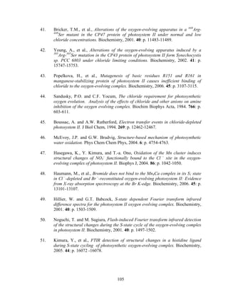 105
41. Bricker, T.M., et al., Alterations of the oxygen-evolving apparatus in a 448
Arg-
448
Ser mutant in the CP47 protein of photosystem II under normal and low
chloride concentrations. Biochemistry, 2001. 40: p. 11483-11489.
42. Young, A., et al., Alterations of the oxygen-evolving apparatus induced by a
305
Arg-305
Ser mutation in the CP43 protein of photosystem II form Synechocystis
sp. PCC 6803 under chloride limiting conditions. Biochemistry, 2002. 41: p.
15747-15753.
43. Popelkova, H., et al., Mutagenesis of basic residues R151 and R161 in
manganese-stabilizing protein of photosystem II causes inefficient binding of
chloride to the oxygen-evolving complex. Biochemistry, 2006. 45: p. 3107-3115.
44. Sandusky, P.O. and C.F. Yocum, The chloride requirement for photosynthetic
oxygen evolution. Analysis of the effects of chloride and other anions on amine
inhibition of the oxygen evolving complex. Biochim Biophys Acta, 1984. 766: p.
603-611.
45. Boussac, A. and A.W. Rutherford, Electron transfer events in chloride-depleted
photosystem II. J Biol Chem, 1994. 269: p. 12462-12467.
46. McEvoy, J.P. and G.W. Brudvig, Structure-based mechanism of photosynthetic
water oxidation. Phys Chem Chem Phys, 2004. 6: p. 4754-4763.
47. Hasegawa, K., Y. Kimura, and T.-a. Ono, Oxidation of the Mn cluster induces
structural changes of NO3
–
functionally bound to the Cl –
site in the oxygen-
evolving complex of photosystem II. Biophys J, 2004. 86: p. 1042-1050.
48. Haumann, M., et al., Bromide does not bind to the Mn4Ca complex in its S1 state
in Cl –
-depleted and Br –
-reconstituted oxygen-evolving photosystem II: Evidence
from X-ray absorption spectroscopy at the Br K-edge. Biochemistry, 2006. 45: p.
13101-13107.
49. Hillier, W. and G.T. Babcock, S-state dependent Fourier transform infrared
difference spectra for the photosystem II oxygen evolving complex. Biochemistry,
2001. 40: p. 1503-1509.
50. Noguchi, T. and M. Sugiura, Flash-induced Fourier transform infrared detection
of the structural changes during the S-state cycle of the oxygen-evolving complex
in photosystem II. Biochemistry, 2001. 40: p. 1497-1502.
51. Kimura, Y., et al., FTIR detection of structural changes in a histidine ligand
during S-state cycling of photosynthetic oxygen-evolving complex. Biochemistry,
2005. 44: p. 16072 -16078.
 