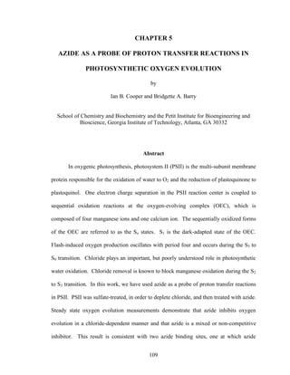 109
CHAPTER 5
AZIDE AS A PROBE OF PROTON TRANSFER REACTIONS IN
PHOTOSYNTHETIC OXYGEN EVOLUTION
by
Ian B. Cooper and Bridgette A. Barry
School of Chemistry and Biochemistry and the Petit Institute for Bioengineering and
Bioscience, Georgia Institute of Technology, Atlanta, GA 30332
Abstract
In oxygenic photosynthesis, photosystem II (PSII) is the multi-subunit membrane
protein responsible for the oxidation of water to O2 and the reduction of plastoquinone to
plastoquinol. One electron charge separation in the PSII reaction center is coupled to
sequential oxidation reactions at the oxygen-evolving complex (OEC), which is
composed of four manganese ions and one calcium ion. The sequentially oxidized forms
of the OEC are referred to as the Sn states. S1 is the dark-adapted state of the OEC.
Flash-induced oxygen production oscillates with period four and occurs during the S3 to
S0 transition. Chloride plays an important, but poorly understood role in photosynthetic
water oxidation. Chloride removal is known to block manganese oxidation during the S2
to S3 transition. In this work, we have used azide as a probe of proton transfer reactions
in PSII. PSII was sulfate-treated, in order to deplete chloride, and then treated with azide.
Steady state oxygen evolution measurements demonstrate that azide inhibits oxygen
evolution in a chloride-dependent manner and that azide is a mixed or non-competitive
inhibitor. This result is consistent with two azide binding sites, one at which azide
 