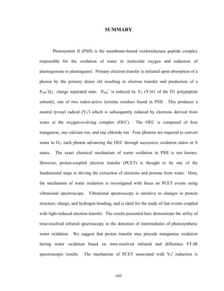 xiii
SUMMARY
Photosystem II (PSII) is the membrane-bound oxidoreductase peptide complex
responsible for the oxidation of water to molecular oxygen and reduction of
plastoquinone to plastoquinol. Primary electron transfer is initiated upon absorption of a
photon by the primary donor chl resulting in electron transfer and production of a
P680
+
QA
–
charge separated state. P680
+
is reduced by YZ (Y161 of the D1 polypeptide
subunit), one of two redox-active tyrosine residues found in PSII. This produces a
neutral tyrosyl radical (YZ
•
) which is subsequently reduced by electrons derived from
water at the oxygen-evolving complex (OEC). The OEC is composed of four
manganese, one calcium ion, and one chloride ion. Four photons are required to convert
water to O2, each photon advancing the OEC through successive oxidation states or S
states. The exact chemical mechanism of water oxidation in PSII is not known.
However, proton-coupled electron transfer (PCET) is thought to be one of the
fundamental steps in driving the extraction of electrons and protons from water. Here,
the mechanism of water oxidation is investigated with focus on PCET events using
vibrational spectroscopy. Vibrational spectroscopy is sensitive to changes in protein
structure, charge, and hydrogen bonding, and is ideal for the study of fast events coupled
with light-induced electron transfer. The results presented here demonstrate the utility of
time-resolved infrared spectroscopy in the detection of intermediates of photosynthetic
water oxidation. We suggest that proton transfer may precede manganese oxidation
during water oxidation based on time-resolved infrared and difference FT-IR
spectroscopic results. The mechanism of PCET associated with YZ
•
reduction is
 