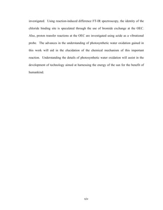 xiv
investigated. Using reaction-induced difference FT-IR spectroscopy, the identity of the
chloride binding site is speculated through the use of bromide exchange at the OEC.
Also, proton transfer reactions at the OEC are investigated using azide as a vibrational
probe. The advances in the understanding of photosynthetic water oxidation gained in
this work will aid in the elucidation of the chemical mechanism of this important
reaction. Understanding the details of photosynthetic water oxidation will assist in the
development of technology aimed at harnessing the energy of the sun for the benefit of
humankind.
 