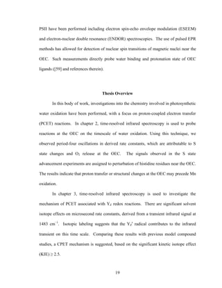 19
PSII have been performed including electron spin-echo envelope modulation (ESEEM)
and electron-nuclear double resonance (ENDOR) spectroscopies. The use of pulsed EPR
methods has allowed for detection of nuclear spin transitions of magnetic nuclei near the
OEC. Such measurements directly probe water binding and protonation state of OEC
ligands ([59] and references therein).
Thesis Overview
In this body of work, investigations into the chemistry involved in photosynthetic
water oxidation have been performed, with a focus on proton-coupled electron transfer
(PCET) reactions. In chapter 2, time-resolved infrared spectroscopy is used to probe
reactions at the OEC on the timescale of water oxidation. Using this technique, we
observed period-four oscillations in derived rate constants, which are attributable to S
state changes and O2 release at the OEC. The signals observed in the S state
advancement experiments are assigned to perturbation of histidine residues near the OEC.
The results indicate that proton transfer or structural changes at the OEC may precede Mn
oxidation.
In chapter 3, time-resolved infrared spectroscopy is used to investigate the
mechanism of PCET associated with YZ redox reactions. There are significant solvent
isotope effects on microsecond rate constants, derived from a transient infrared signal at
1483 cm–1
. Isotopic labeling suggests that the YZ
•
radical contributes to the infrared
transient on this time scale. Comparing these results with previous model compound
studies, a CPET mechanism is suggested, based on the significant kinetic isotope effect
(KIE) ≥ 2.5.
 