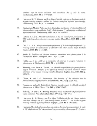 24
terminal step in water oxidation and destabilize the S2 and S3 states.
Biochemistry, 1999. 38: p. 3719-3725.
43. Hasegawa, K., Y. Kimura, and T.-a. Ono, Chloride cofactor in the photosynthetic
oxygen-evolving complex studied by Fourier transform infrared spectroscopy.
Biochemistry, 2002. 41: p. 13839-13850.
44. Baumgarten, M., J.S. Philo, and G.C. Dismukes, Mechanism of photoinhibition of
photosynthetic water oxidation by Cl –
depletion and F –
substitution: oxidation of
a protein residue. Biochemistry, 1990. 29: p. 10814-10822.
45. DeRose, V.J., et al., Fluoride substitution in the Mn cluster from photosystem II:
EPR and X-ray absorption spectroscopy studies. Chem Phys, 1995. 194: p. 443-
459.
46. Ono, T.-a., et al., Modification of the properties of S2 state in photosynthetic O2-
evolving center by replacement of chloride with other anions. Arch Biochem
Biophys, 1987. 256: p. 618-624.
47. Katoh, S., Inhibitors of electron transport associated with photosystem II in
chloroplasts. Plant Cell Physiol, 1972. 13: p. 273-286.
48. Haddy, A., et al., Azide as a competitor of chloride in oxygen evolution by
photosystem II. Biochemistry, 1999. 38: p. 6104-6110.
49. Sandusky, P.O. and C.F. Yocum, The chloride requirement for photosynthetic
oxygen evolution. Analysis of the effects of chloride and other anions on amine
inhibition of the oxygen evolving complex. Biochim Biophys Acta, 1984. 766: p.
603-611.
50. Olesen, K. and L.-E. Andreasson, The function of the chloride ion in
photosynthetic oxygen evolution. Biochemistry, 2003. 42: p. 2025-2035.
51. Boussac, A. and A.W. Rutherford, Electron transfer events in chloride-depleted
photosystem II. J Biol Chem, 1994. 269: p. 12462-12467.
52. McEvoy, J.P. and G.W. Brudvig, Structure-based mechanism of photosynthetic
water oxidation. Phys Chem Chem Phys, 2004. 6: p. 4754-4763.
53. Hasegawa, K., Y. Kimura, and T.-a. Ono, Oxidation of the Mn cluster induces
structural changes of NO3
–
functionally bound to the Cl –
site in the oxygen-
evolving complex of photosystem II. Biophys J, 2004. 86: p. 1042-1050.
54. Haumann, M., et al., Bromide does not bind to the Mn4Ca complex in its S1 state
in Cl –
-depleted and Br –
-reconstituted oxygen-evolving photosystem II: Evidence
 
