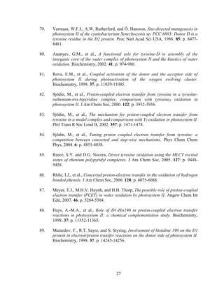 27
79. Vermaas, W.F.J., A.W. Rutherford, and Ö. Hansson, Site-directed mutagenesis in
photosystem II of the cyanobacterium Synechocystis sp. PCC 6803: Donor D is a
tyrosine residue in the D2 protein. Proc Natl Acad Sci USA, 1988. 85: p. 8477-
8481.
80. Ananyev, G.M., et al., A functional role for tyrosine-D in assembly of the
inorganic core of the water complex of photosystem II and the kinetics of water
oxidation. Biochemistry, 2002. 41: p. 974-980.
81. Rova, E.M., et al., Coupled activation of the donor and the acceptor side of
photosystem II during photoactivation of the oxygen evolving cluster.
Biochemistry, 1998. 37: p. 11039-11045.
82. Sjödin, M., et al., Proton-coupled electron transfer from tyrosine in a tyrosine-
ruthenium-tris-bipyridine complex: comparison with tyrosineZ oxidation in
photosystem II. J Am Chem Soc, 2000. 122: p. 3932-3936.
83. Sjödin, M., et al., The mechanism for proton-coupled electron transfer from
tyrosine in a model complex and comparisons with YZ oxidation in photosystem II.
Phil Trans R Soc Lond B, 2002. 357: p. 1471-1478.
84. Sjödin, M., et al., Tuning proton coupled electron transfer from tyrosine: a
competition between concerted and step-wise mechanisms. Phys Chem Chem
Phys, 2004. 6: p. 4851-4858.
85. Reece, S.Y. and D.G. Nocera, Direct tyrosine oxidation using the MLCT excited
states of rhenium polypyridyl complexes. J Am Chem Soc, 2005. 127: p. 9448-
9458.
86. Rhile, I.J., et al., Concerted proton-electron transfer in the oxidation of hydrogen
bonded phenols. J Am Chem Soc, 2006. 128: p. 6075-6088.
87. Meyer, T.J., M.H.V. Huynh, and H.H. Thorp, The possible role of proton-coupled
electron transfer (PCET) in water oxidation by photosystem II. Angew Chem Int
Edit, 2007. 46: p. 5284-5304.
88. Hays, A.-M.A., et al., Role of D1-His190 in proton-coupled electron transfer
reactions in photosystem II: a chemical complementation study. Biochemistry,
1998. 37: p. 11352-11365.
89. Mamedov, F., R.T. Sayre, and S. Styring, Involvement of histidine 190 on the D1
protein in electron/proton transfer reactions on the donor side of photosystem II.
Biochemistry, 1998. 37: p. 14245-14256.
 