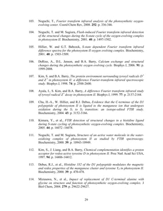 29
103. Noguchi, T., Fourier transform infrared analysis of the photosynthetic oxygen-
evolving center. Coord Chem Rev, 2008. 252: p. 336-346.
104. Noguchi, T. and M. Sugiura, Flash-induced Fourier transform infrared detection
of the structural changes during the S-state cycle of the oxygen-evolving complex
in photosystem II. Biochemistry, 2001. 40: p. 1497-1502.
105. Hillier, W. and G.T. Babcock, S-state dependent Fourier transform infrared
difference spectra for the photosystem II oxygen evolving complex. Biochemistry,
2001. 40: p. 1503-1509.
106. DeRiso, A., D.L. Jenson, and B.A. Barry, Calcium exchange and structural
changes during the photosynthetic oxygen evolving cycle. Biophys J, 2006. 91: p.
1999-2008.
107. Kim, S. and B.A. Barry, The protein environment surrounding tyrosyl radicals D •
and Z •
in photosystem II: a difference Fourier-transform infrared spectroscopic
study. Biophys J, 1998. 74: p. 2588-2600.
108. Ayala, I., S. Kim, and B.A. Barry, A difference Fourier transform infrared study
of tyrosyl radical Z •
decay in photosystem II. Biophys J, 1999. 77: p. 2137-2144.
109. Chu, H.-A., W. Hillier, and R.J. Debus, Evidence that the C-terminus of the D1
polypeptide of photosystem II is ligated to the manganese ion that undergoes
oxidation during the S1 to S2 transition: an isotope-edited FTIR study.
Biochemistry, 2004. 43: p. 3152-3166.
110. Kimura, Y., et al., FTIR detection of structural changes in a histidine ligand
during S-state cycling of photosynthetic oxygen-evolving complex. Biochemistry,
2005. 44: p. 16072 -16078.
111. Noguchi, T. and M. Sugiura, Structure of an active water molecule in the water-
oxidizing complex of photosystem II as studied by FTIR spectroscopy.
Biochemistry, 2000. 39: p. 10943-10949.
112. Kim, S., J. Liang, and B.A. Barry, Chemical complementation identifies a proton
acceptor for redox-active tyrosine D in photosystem II. Proc Natl Acad Sci USA,
1997. 94: p. 14406-14412.
113. Debus, R.J., et al., Histidine 332 of the D1 polypeptide modulates the magnetic
and redox properties of the manganese cluster and tyrosine YZ in photosystem II.
Biochemistry, 2000. 39: p. 470-478.
114. Mizusawa, N., et al., Impact of replacement of D1 C-terminal alanine with
glycine on structure and function of photosynthetic oxygen-evolving complex. J
Biol Chem, 2004. 279: p. 29622-29627.
 