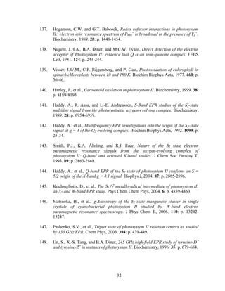 32
137. Hoganson, C.W. and G.T. Babcock, Redox cofactor interactions in photosystem
II: electron spin resonance spectrum of P680
+
is broadened in the presence of YZ
+
.
Biochemistry, 1989. 28: p. 1448-1454.
138. Nugent, J.H.A., B.A. Diner, and M.C.W. Evans, Direct detection of the electron
acceptor of Photosystem II: evidence that Q is an iron-quinone complex. FEBS
Lett, 1981. 124: p. 241-244.
139. Visser, J.W.M., C.P. Rijgersberg, and P. Gast, Photooxidation of chlorophyll in
spinach chloroplasts between 10 and 180 K. Biochim Biophys Acta, 1977. 460: p.
36-46.
140. Hanley, J., et al., Carotenoid oxidation in photosystem II. Biochemistry, 1999. 38:
p. 8189-8195.
141. Haddy, A., R. Aasa, and L.-E. Andreasson, S-Band EPR studies of the S2-state
multiline signal from the photosynthetic oxygen-evolving complex. Biochemistry,
1989. 28: p. 6954-6959.
142. Haddy, A., et al., Multifrequency EPR investigations into the origin of the S2-state
signal at g = 4 of the O2-evolving complex. Biochim Biophys Acta, 1992. 1099: p.
25-34.
143. Smith, P.J., K.A. Åhrling, and R.J. Pace, Nature of the S2 state electron
paramagnetic resonance signals from the oxygen-evolving complex of
photosystem II: Q-band and oriented X-band studies. J Chem Soc Faraday T,
1993. 89: p. 2863-2868.
144. Haddy, A., et al., Q-band EPR of the S2 state of photosystem II confirms an S =
5/2 origin of the X-band g = 4.1 signal. Biophys J, 2004. 87: p. 2885-2896.
145. Koulougliotis, D., et al., The S1YZ
•
metalloradical intermediate of photosystem II:
an X- and W-band EPR study. Phys Chem Chem Phys, 2004. 6: p. 4859-4863.
146. Matsuoka, H., et al., g-Anisotropy of the S2-state manganese cluster in single
crystals of cyanobacterial photosystem II studied by W-band electron
paramagnetic resonance spectroscopy. J Phys Chem B, 2006. 110: p. 13242-
13247.
147. Pashenko, S.V., et al., Triplet state of photosystem II reaction centers as studied
by 130 GHz EPR. Chem Phys, 2003. 394: p. 439-449.
148. Un, S., X.-S. Tang, and B.A. Diner, 245 GHz high-field EPR study of tyrosine-D •
and tyrosine-Z •
in mutants of photosystem II. Biochemistry, 1996. 35: p. 679-684.
 