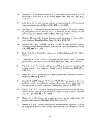 48
16. Biesiadka, J., et al., Crystal structure of cyanobacterial photosystem II at 3.2 Å
resolution: a closer look at the Mn-cluster. Phys Chem Chem Phys, 2004. 6: p.
4733-4736.
17. Loll, B., et al., Towards complete cofactor arrangement in the 3.0 Å resolution
structure of photosystem II. Nature, 2005. 438: p. 1040-1044.
18. Messinger, J., Evaluation of different mechanistic proposals for water oxidation
in photosynthesis on the basis of Mn4OxCa structures for the catalytic site and
spectroscopic data. Phys Chem Chem Phys, 2004. 6: p. 4764-4771.
19. McEvoy, J.P. and G.W. Brudvig, Structure-based mechanism of photosynthetic
water oxidation. Phys Chem Chem Phys, 2004. 6: p. 4754-4763.
20. Berthold, D.A., G.T. Babcock, and C.F. Yocum, A highly resolved, oxygen-
evolving photosystem II preparation from spinach thylakoid membranes. FEBS
Lett, 1981. 134: p. 231-234.
21. Barry, B.A., Tyrosyl radicals in photosystem II. Methods Enzymol, 1995. 258: p.
303-319.
22. Yamamoto, Y., et al., Release of polypeptides from highly active O2-evolving
photosystem-2 preparation by tris treatment. FEBS Lett, 1981. 133: p. 265-268.
23. Vu, D.M., et al., Probing the folding and unfolding dynamics of secondary and
tertiary structures in a three-helix bundle protein. Biochemistry, 2004. 43: p.
3582-3589.
24. Barry, B.A., et al., Calcium ligation in photosystem II under inhibiting conditions.
Biophys J, 2005. 89: p. 393-401.
25. Noguchi, T. and M. Sugiura, Flash-induced FTIR difference spectra of the water
oxidizing complex in moderately hydrated photosystem II core films: effect of
hydration extent on S-state transitions. Biochemistry, 2002. 41: p. 2322-2330.
26. Roelofs, T.A., et al., Oxidation states of the manganese cluster during the flash-
induced S-state cycle of the photosynthetic oxygen-evolving complex. Proc Natl
Acad Sci USA, 1996. 93: p. 3335-3340.
27. Metz, J.G., et al., Evidence for a dual function of the herbicide-binding D1
protein in photosytem II. FEBS Lett, 1986. 205: p. 269-274.
28. Boerner, R.J., et al., Evidence from directed mutagenesis that aspartate 170 of the
D1 polypeptide influences the assembly and/or stability of the manganese cluster
 
