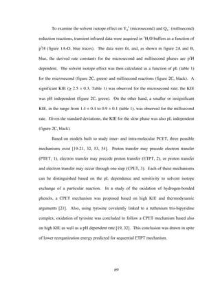 69
To examine the solvent isotope effect on YZ
•
(microsecond) and QA
–
(millisecond)
reduction reactions, transient infrared data were acquired in 2
H2O buffers as a function of
p2
H (figure 1A-D, blue traces). The data were fit, and, as shown in figure 2A and B,
blue, the derived rate constants for the microsecond and millisecond phases are p2
H
dependent. The solvent isotope effect was then calculated as a function of pL (table 1)
for the microsecond (figure 2C, green) and millisecond reactions (figure 2C, black). A
significant KIE (> 2.5 ± 0.3, Table 1) was observed for the microsecond rate; the KIE
was pH independent (figure 2C, green). On the other hand, a smaller or insignificant
KIE, in the range from 1.4 ± 0.4 to 0.9 ± 0.1 (table 1), was observed for the millisecond
rate. Given the standard deviations, the KIE for the slow phase was also pL independent
(figure 2C, black).
Based on models built to study inter- and intra-molecular PCET, three possible
mechanisms exist [19-21, 32, 53, 54]. Proton transfer may precede electron transfer
(PTET, 1), electron transfer may precede proton transfer (ETPT, 2), or proton transfer
and electron transfer may occur through one step (CPET, 3). Each of these mechanisms
can be distinguished based on the pL dependence and sensitivity to solvent isotope
exchange of a particular reaction. In a study of the oxidation of hydrogen-bonded
phenols, a CPET mechanism was proposed based on high KIE and thermodynamic
arguments [21]. Also, using tyrosine covalently linked to a ruthenium tris-bipyridine
complex, oxidation of tyrosine was concluded to follow a CPET mechanism based also
on high KIE as well as a pH dependent rate [19, 32]. This conclusion was drawn in spite
of lower reorganization energy predicted for sequential ETPT mechanism.
 