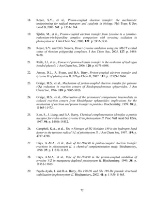 72
18. Reece, S.Y., et al., Proton-coupled electron transfer: the mechanistic
underpinning for radical transport and catalysis in biology. Phil Trans R Soc
Lond B, 2006. 361: p. 1351-1364.
19. Sjödin, M., et al., Proton-coupled electron transfer from tyrosine in a tyrosine-
ruthenium-tris-bipyridine complex: comparison with tyrosineZ oxidation in
photosystem II. J Am Chem Soc, 2000. 122: p. 3932-3936.
20. Reece, S.Y. and D.G. Nocera, Direct tyrosine oxidation using the MLCT excited
states of rhenium polypyridyl complexes. J Am Chem Soc, 2005. 127: p. 9448-
9458.
21. Rhile, I.J., et al., Concerted proton-electron transfer in the oxidation of hydrogen
bonded phenols. J Am Chem Soc, 2006. 128: p. 6075-6088.
22. Jenson, D.L., A. Evans, and B.A. Barry, Proton-coupled electron transfer and
tyrosine D of photosystem II. J Phys Chem B, 2007. 111: p. 12599-12604.
23. Graige, M.S., et al., Mechanism of proton-coupled electron transfer for quinone
(QB) reduction in reaction centers of Rhodopseudomonas sphaeroides. J Am
Chem Soc, 1996. 118: p. 9005-9016.
24. Graige, M.S., et al., Observation of the protonated semiquinone intermediate in
isolated reaction centers from Rhodobacter sphaeroides: implications for the
mechanism of electron and proton transfer in proteins. Biochemistry, 1999. 38: p.
11465-11473.
25. Kim, S., J. Liang, and B.A. Barry, Chemical complementation identifies a proton
acceptor for redox-active tyrosine D in photosystem II. Proc Natl Acad Sci USA,
1997. 94: p. 14406-14412.
26. Campbell, K.A., et al., The τ-Nitrogen of D2 histidine 189 is the hydrogen bond
donor to the tyrosine radical YD
•
of photosystem II. J Am Chem Soc, 1997. 119: p.
4787-4788.
27. Hays, A.-M.A., et al., Role of D1-His190 in proton-coupled electron transfer
reactions in photosystem II: a chemical complementation study. Biochemistry,
1998. 37: p. 11352-11365.
28. Hays, A.M.A., et al., Role of D1-His190 in the proton-coupled oxidation of
tyrosine Y-Z in manganese-depleted photosystem II. Biochemistry, 1999. 38: p.
11851-11865.
29. Pujols-Ayala, I. and B.A. Barry, His 190-D1 and Glu 189-D1 provide structural
stabilization in photosystem II. Biochemistry, 2002. 41: p. 11456-11465.
 
