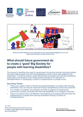 This research identifies the need for government to promote policies that demonstrate
that they regard people with learning disabilities as fully human and entitled to full
citizenship. In order to create a ‘good’ Big Society for people with learning disabilities,
social policy and practice must recognise the importance of networks of
interdependence in developing a sense of independence in people’s lives.
Key Policy Points:
• There is an urgent need to end the de-institutionalisation of people with learning
disabilities; this can only be achieved through strengthening community networks.
• In a context of austerity, the potential of circles of support to enhance the
community inclusion of people with learning disabilities is an untapped resource
• There is a need to focus on effective commissioning of support that promotes the
independence of people with learning disabilities through a politics of
interdependence.
What should future government do
to create a ‘good’ Big Society for
people with learning disabilities?
What should future governments have to do
to create a ‘good’ Big Society for people with
learning disabilities?
Artwork by Robin Meader (for more information email: robinmeaderartist@gmail.com or visit
https://www.facebook.com/robinmeader.artist)
June 2015
 