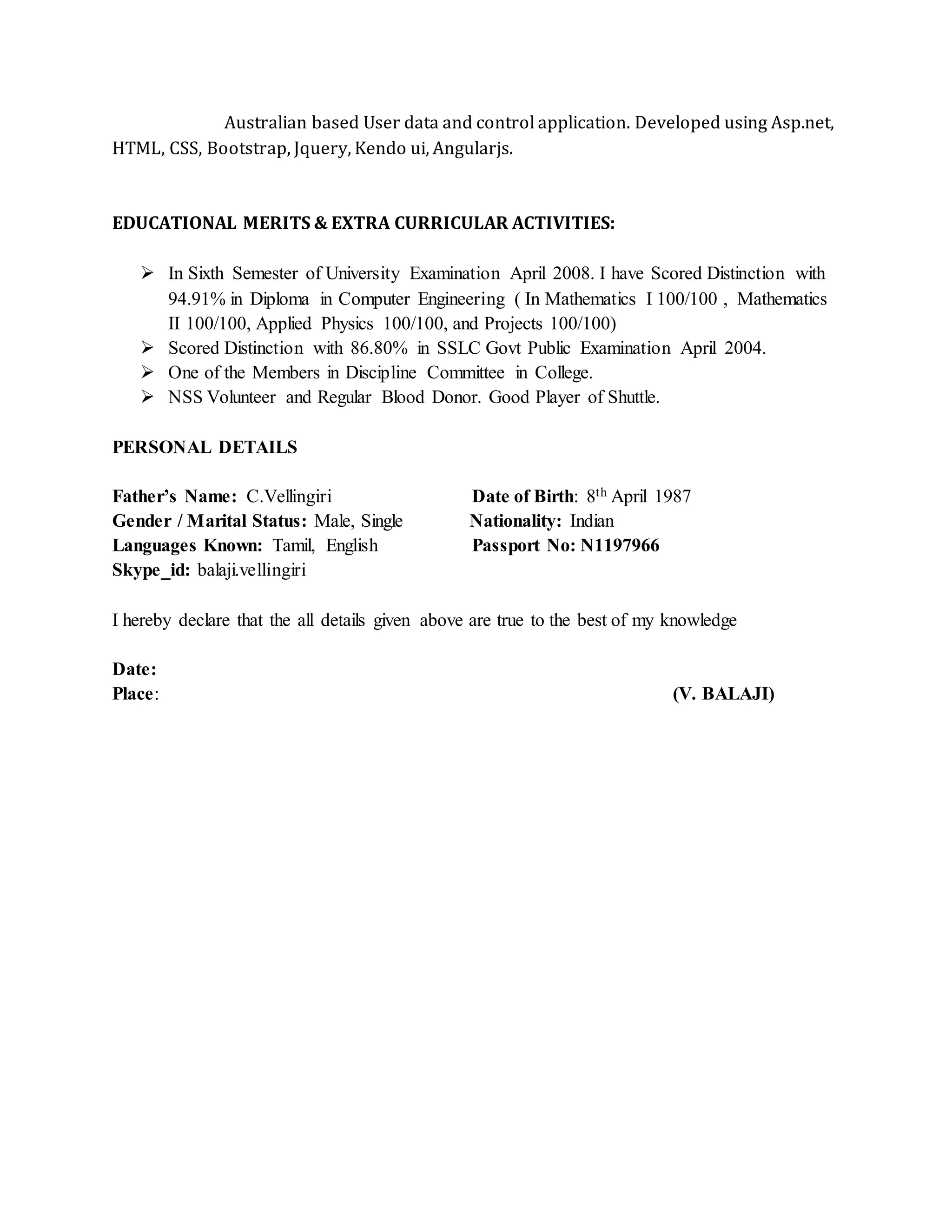 Australian based User data and control application. Developed using Asp.net,
HTML, CSS, Bootstrap, Jquery, Kendo ui, Angularjs.
EDUCATIONAL MERITS & EXTRA CURRICULAR ACTIVITIES:
 In Sixth Semester of University Examination April 2008. I have Scored Distinction with
94.91% in Diploma in Computer Engineering ( In Mathematics I 100/100 , Mathematics
II 100/100, Applied Physics 100/100, and Projects 100/100)
 Scored Distinction with 86.80% in SSLC Govt Public Examination April 2004.
 One of the Members in Discipline Committee in College.
 NSS Volunteer and Regular Blood Donor. Good Player of Shuttle.
PERSONAL DETAILS
Father’s Name: C.Vellingiri Date of Birth: 8th April 1987
Gender / Marital Status: Male, Single Nationality: Indian
Languages Known: Tamil, English Passport No: N1197966
Skype_id: balaji.vellingiri
I hereby declare that the all details given above are true to the best of my knowledge
Date:
Place: (V. BALAJI)
 