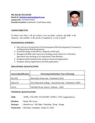 MR. BALAJI VELLINGIRI
Email id : balatheraindrop@gmail.com
Contact No: +919965757051
Current Location: Coimbatore, Tamil Nadu, India
CAREER OBJECTIVE:
To obtain a job, where I will get a chance to use my talents, creativity and ability to the
maximum, and contribute to the growth of organization as well as myself.
PROFESSIONAL SUMMARY:
 Over all 6+yrs of experience in UI Development, Web Development, E-Commerce,
and Responsive Web development .
 Good Knowledge in WordPress , Magento and Drupal.
 Management Skills with exposure in leading a team, Clients Co-ordination,
Operations also working as an enthusiastic Team Member.
 Designed and Developed many windows based web applications.
 Designed Iphone Applications and Web applications
EDUCATIONAL QUALIFICATION:
Course/Qualification University/Institution/ Year of Passing
Bsc (CS) Bharathiar University - Coimbatore 2012
Dip in CE P.A. Polytechnic College – Anna University –Coimbatore -2009
S.S.L.C S.R.I.M.B Hr.Sec. School – Pollachi – 2004
TECHNICAL QUALIFICATION:
Skills : HTML, CSS, PHP, JAVASCRIPT, HTML5, CSS3, Angularjs(basic)
Database : Mysql, MS Access
Packages : DreamViewer, MS Office, Photoshop, Wamp , Xampp
Frameworks : Bootstrap, Foundation, Kendu UI, SASS
 