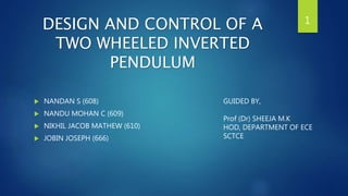 DESIGN AND CONTROL OF A
TWO WHEELED INVERTED
PENDULUM
 NANDAN S (608)
 NANDU MOHAN C (609)
 NIKHIL JACOB MATHEW (610)
 JOBIN JOSEPH (666)
1
GUIDED BY,
Prof (Dr) SHEEJA M.K
HOD, DEPARTMENT OF ECE
SCTCE
 