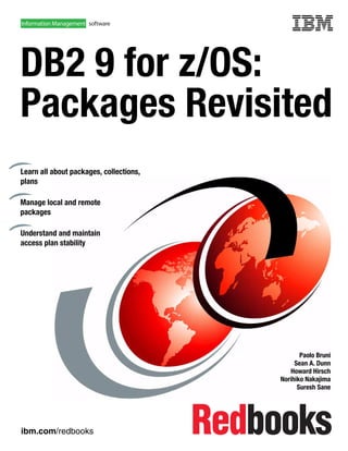ibm.com/redbooks
Front cover
DB2 9 for z/OS:
Packages Revisited
Paolo Bruni
Sean A. Dunn
Howard Hirsch
Norihiko Nakajima
Suresh Sane
Learn all about packages, collections,
plans
Manage local and remote
packages
Understand and maintain
access plan stability
 