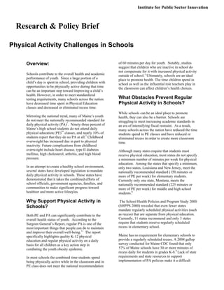 Overview:
Schools contribute to the overall health and academic
performance of youth. Since a large portion of a
child’s day is spent in school, providing children with
opportunities to be physically active during that time
can be an important step toward improving a child’s
health. However, in order to meet standardized
testing requirements, many schools across the nation
have decreased time spent in Physical Education
classes and decreased or eliminated recess time.
Mirroring the national trend, many of Maine’s youth
do not meet the nationally recommended standard for
daily physical activity (PA)*
. Ninety-three percent of
Maine’s high school students do not attend daily
physical education (PE)**
classes, and nearly 10% of
students report that they do no PA at all.7
Childhood
overweight has increased due in part to physical
inactivity. Future complications from childhood
overweight include heart disease, type II diabetes
mellitus, high cholesterol, arthritis, and high blood
pressure.
In an attempt to create a healthy school environment,
several states have developed legislation to mandate
daily physical activity in schools. These states have
demonstrated that it takes the combined efforts of
school officials, government agencies, families, and
communities to make significant progress toward
healthier and more active lifestyles.
Why Support Physical Activity in
Schools?
Both PE and PA can significantly contribute to the
overall health status of youth. According to the
Surgeon General’s Report, regular PA is one of the
most important things that people can do to maintain
and improve their overall well-being.11
The report
specifically highlights quality K-12 physical
education and regular physical activity on a daily
basis for all children as a key action step in
combating the youth obesity epidemic.
In most schools the combined time students spend
being physically active while in the classroom and in
PE class does not meet the national recommendation
of 60 minutes per day for youth. Notably, studies
suggest that children who are inactive in school do
not compensate for it with increased physical activity
outside of school.1
Ultimately, schools are an ideal
place to promote health. The time children spend in
school as well as the influential role teachers play in
the classroom can affect children’s health choices.
What Obstacles Prevent Regular
Physical Activity in Schools?
While schools can be an ideal place to promote
health, they can also be a barrier. Schools are
struggling to meet increasing academic standards in
an era of intensifying fiscal restraint. As a result,
many schools across the nation have reduced the time
students spend in PE classes and have reduced or
eliminated recess in order to create more classroom
time.
Although many states require that students must
receive physical education, most states do not specify
a minimum number of minutes per week for physical
education. Among the states that specify a minimum,
only two states, Louisiana and New Jersey, meet the
nationally recommended standard (150 minutes or
more of PE per week) for elementary students.
Currently only one state, Montana, meets the
nationally recommended standard (225 minutes or
more of PE per week) for middle and high school
students.8
The School Health Policies and Program Study 2000
(SHPPS 2000) revealed that even fewer states
mandate regularly scheduled physical activities (such
as recess) that are separate from physical education.
Currently, 11 states recommend and only 3 states
require that students receive regularly scheduled
recess in elementary school.
Maine has no requirement for elementary schools to
provide a regularly scheduled recess. A 2004 gallop
survey conducted for Maine CDC found that only
57% of Maine schools have 30 or more minutes of
recess daily for students in grades K-8.9
Lack of state
requirements and state resources to support
implementation of PA policies make it a difficult
Research & Policy Brief
Institute for Public Sector Innovation
Physical Activity Challenges in Schools
 