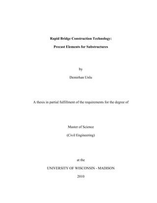 Rapid Bridge Construction Technology:
Precast Elements for Substructures
by
Demirhan Unlu
A thesis in partial fulfillment of the requirements for the degree of
Master of Science
(Civil Engineering)
at the
UNIVERSITY OF WISCONSIN - MADISON
2010
 
