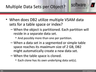 Multiple Data Sets per Object?

    • When does DB2 utilize multiple VSAM data
      sets for a table space or index?
      – When the object is partitioned. Each partition will
        reside in a separate data set.
         • And possibly more than one per partition.
      – When a data set in a segmented or simple table
        space reaches its maximum size of 2 GB, DB2
        might automatically create a new data set.
      – When the table space is cloned.
         • Each clone has its own underlying data set(s).


1
4                                                           ©2010 SoftwareOnZ
 