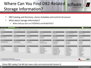 Where Can You Find DB2-Related
    Storage Information?
    •   DB2 Catalog and Directory: stores metadata and control structures
    •   What about storage information?
         – When did you last run STOSPACE and RUNSTATS?




Online DB2 catalog Tool  http://www.z-dbs.com/zcat/zcat.php?version=9
1
7                                                                           ©2010 SoftwareOnZ
 