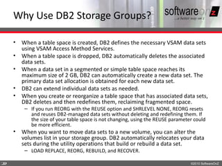 Why Use DB2 Storage Groups?

    • When a table space is created, DB2 defines the necessary VSAM data sets
      using VSAM Access Method Services.
    • When a table space is dropped, DB2 automatically deletes the associated
      data sets.
    • When a data set in a segmented or simple table space reaches its
      maximum size of 2 GB, DB2 can automatically create a new data set. The
      primary data set allocation is obtained for each new data set.
    • DB2 can extend individual data sets as needed.
    • When you create or reorganize a table space that has associated data sets,
      DB2 deletes and then redefines them, reclaiming fragmented space.
        – If you run REORG with the REUSE option and SHRLEVEL NONE, REORG resets
          and reuses DB2-managed data sets without deleting and redefining them. If
          the size of your table space is not changing, using the REUSE parameter could
          be more efficient.
    • When you want to move data sets to a new volume, you can alter the
      volumes list in your storage group. DB2 automatically relocates your data
      sets during the utility operations that build or rebuild a data set.
        – LOAD REPLACE, REORG, REBUILD, and RECOVER.

2
2                                                                               ©2010 SoftwareOnZ
 