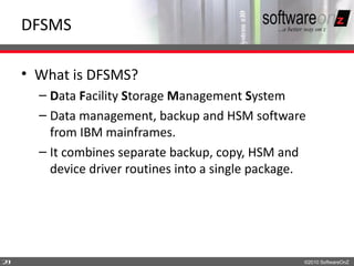 DFSMS

    • What is DFSMS?
      – Data Facility Storage Management System
      – Data management, backup and HSM software
        from IBM mainframes.
      – It combines separate backup, copy, HSM and
        device driver routines into a single package.




2
3                                                   ©2010 SoftwareOnZ
 