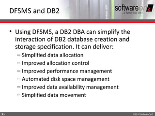 DFSMS and DB2

    • Using DFSMS, a DB2 DBA can simplify the
      interaction of DB2 database creation and
      storage specification. It can deliver:
      – Simplified data allocation
      – Improved allocation control
      – Improved performance management
      – Automated disk space management
      – Improved data availability management
      – Simplified data movement


2
5                                                ©2010 SoftwareOnZ
 