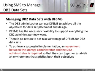Using SMS to Manage
    DB2 Data Sets

     Managing DB2 Data Sets with DFSMS
     • The DB2 administrator can use DFSMS to achieve all the
       objectives for data set placement and design.
     • DFSMS has the necessary flexibility to support everything the
       DB2 administrator may want.
     • There is no reason to not take advantage of DFSMS for DB2
       data sets.
     • To achieve a successful implementation, an agreement
       between the storage administrator and the DB2
       administrator is required so that they can together establish
       an environment that satisfies both their objectives



2
6                                                              ©2010 SoftwareOnZ
 