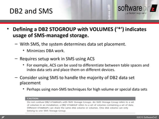 DB2 and SMS

    • Defining a DB2 STOGROUP with VOLUMES (’*’) indicates
      usage of SMS-managed storage.
       – With SMS, the system determines data set placement.
          • Minimizes DBA work.
       – Requires setup work in SMS using ACS
          • For example, ACS can be used to differentiate between table spaces and
            index data sets and place them on different devices.
       – Consider using SMS to handle the majority of DB2 data set
         placement
          • Perhaps using non-SMS techniques for high volume or special data sets




2
7                                                                         ©2010 SoftwareOnZ
 