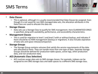 SMS Terms
    •   Data Classes
         – This is optional, although it is usually recommended that Data Classes be assigned. Even
           though it is not saved for non SMS managed data sets, the allocation attributes in the
           Data Class are used to allocate the data set.
    •   Storage Classes
         – Data sets use a Storage Class to qualify for SMS management. Here GUARANTEED SPACE
           is specified, along with availability, performance, and accessibility characteristics.
    •   Management Classes
         – This is used for migration to level 1 and level 2 with or without backup, and indicates if
           there should be no HSM management (backup or migration). It also includes expiration
           of data sets and space release/compaction.
    •   Storage Groups
         – The Storage Group contains volumes that satisfy the service requirements of the data
           sets allocated to them. They can handle more than one type of data. Separate Storage
           Groups should be defined for production table spaces, active logs, other production
           data, and non-production data.
    •   ACS (Automatic Class Selection)
         – ACS routines assign data sets to SMS storage classes. For example, indexes can be
           assigned to one SMS storage class and table spaces to a different SMS storage class.




2
8                                                                                            ©2010 SoftwareOnZ
 