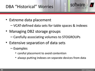 DBA “Historical” Worries

    • Extreme data placement
      – VCAT-defined data sets for table spaces & indexes
    • Managing DB2 storage groups
      – Carefully associating volumes to STOGROUPs
    • Extensive separation of data sets
      – Examples
         • careful placement to avoid contention
         • always putting indexes on separate devices from data


2
9                                                          ©2010 SoftwareOnZ
 