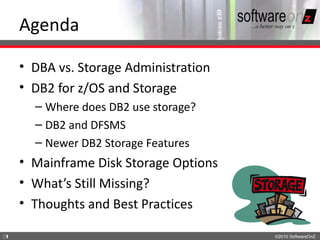 Agenda

    • DBA vs. Storage Administration
    • DB2 for z/OS and Storage
      – Where does DB2 use storage?
      – DB2 and DFSMS
      – Newer DB2 Storage Features
    • Mainframe Disk Storage Options
    • What’s Still Missing?
    • Thoughts and Best Practices

3                                      ©2010 SoftwareOnZ
 