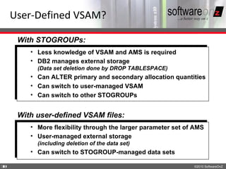 User-Defined VSAM?

     With STOGROUPs:
        • Less knowledge of VSAM and AMS is required
        • DB2 manages external storage
          (Data set deletion done by DROP TABLESPACE)
        • Can ALTER primary and secondary allocation quantities
        • Can switch to user-managed VSAM
        • Can switch to other STOGROUPs


     With user-defined VSAM files:
        • More flexibility through the larger parameter set of AMS
        • User-managed external storage
          (including deletion of the data set)
        • Can switch to STOGROUP-managed data sets

3
0                                                             ©2010 SoftwareOnZ
 