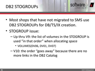 DB2 STOGROUPs

    • Most shops that have not migrated to SMS use
      DB2 STOGROUPs for DB/TS/IX creation.
    • STOGROUP issue:
      – Up thru V9: the list of volumes in the STOGROUP is
        used “in that order” when allocating space
         • VOLUMES(DV06, DV01, DV07)
      – V10: the order “goes away” because there are no
        more links in the DB2 Catalog


3
1                                                    ©2010 SoftwareOnZ
 