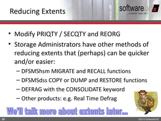 Reducing Extents

    • Modify PRIQTY / SECQTY and REORG
    • Storage Administrators have other methods of
      reducing extents that (perhaps) can be quicker
      and/or easier:
      – DFSMShsm MIGRATE and RECALL functions
      – DFSMSdss COPY or DUMP and RESTORE functions
      – DEFRAG with the CONSOLIDATE keyword
      – Other products: e.g. Real Time Defrag


3
2                                               ©2010 SoftwareOnZ
 