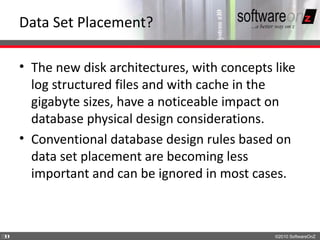 Data Set Placement?

    • The new disk architectures, with concepts like
      log structured files and with cache in the
      gigabyte sizes, have a noticeable impact on
      database physical design considerations.
    • Conventional database design rules based on
      data set placement are becoming less
      important and can be ignored in most cases.



3
3                                               ©2010 SoftwareOnZ
 