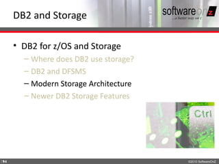 DB2 and Storage

    • DB2 for z/OS and Storage
      – Where does DB2 use storage?
      – DB2 and DFSMS
      – Modern Storage Architecture
      – Newer DB2 Storage Features




3
4                                     ©2010 SoftwareOnZ
 