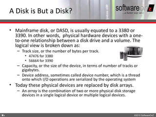 A Disk is But a Disk?

    • Mainframe disk, or DASD, is usually equated to a 3380 or
      3390. In other words, physical hardware devices with a one-
      to-one relationship between a disk drive and a volume. The
      logical view is broken down as:
       – Track size, or the number of bytes per track.
           • 47476 for 3380
           • 56664 for 3390
       – Capacity, or the size of the device, in terms of number of tracks or
         gigabytes.
       – Device address, sometimes called device number, which is a thread
         onto which I/O operations are serialized by the operating system
    • Today these physical devices are replaced by disk arrays.
       – An array is the combination of two or more physical disk storage
         devices in a single logical device or multiple logical devices.



3
6                                                                        ©2010 SoftwareOnZ
 