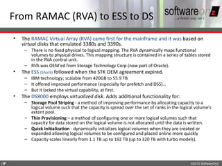 From RAMAC (RVA) to ESS to DS
    •   The RAMAC Virtual Array (RVA) came first for the mainframe and it was based on
        virtual disks that emulated 3380s and 3390s.
         – There is no fixed physical to logical mapping. The RVA dynamically maps functional
           volumes to physical drives. This mapping structure is contained in a series of tables stored
           in the RVA control unit.
         – RVA was OEM'ed from Storage Technology Corp (now part of Oracle).
    •   The ESS (Shark) followed when the STK OEM agreement expired.
         – IBM technology; scalable from 420GB to 55.9 TB
         – It offered improved performance (especially for prefetch and DSS)…
         – But it lacked the virtual capability, at first.
    •   The DS8000 employs virtualized disk. Adds additional functionality for:
         – Storage Pool Striping - a method of improving performance by allocating capacity to a
           logical volume such that the capacity is spread over the set of ranks in the logical volume's
           extent pool.
         – Thin Provisioning – a method of configuring one or more logical volumes such that
           capacity for data stored on the logical volume is not allocated until the data is written.
         – Quick Initialization - dynamically initializes logical volumes when they are created or
           expanded allowing logical volumes to be configured and placed online more quickly
         – Capacity scales linearly from 1.1 TB up to 192 TB (up to 320 TB with turbo models).



3
7                                                                                            ©2010 SoftwareOnZ
 