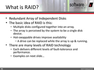 What is RAID?
    • Redundant Array of Independent Disks
    • The basic idea of RAID is this:
       – Multiple disks configured together into an array.
       – The array is perceived by the system to be a single disk
         device.
       – Hot-swappable drives improve availability
          – A drive can be replaced while the array is up & running.
    • There are many levels of RAID technology
       – Each delivers different levels of fault-tolerance and
         performance.
       – Examples on next slide…



3
9                                                                ©2010 SoftwareOnZ
 