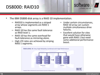 DS8000: RAID10

    • The IBM DS800 disk array is a RAID 10 implementation.
        – RAID10 is implemented as a striped        – Under certain circumstances,
          array whose segments are RAID 1             RAID 10 array can sustain
          arrays.                                     multiple simultaneous drive
        – RAID 10 has the same fault tolerance        failures.
          as RAID level 1.                          – Excellent solution for sites
        – RAID 10 has the same overhead for           that would have otherwise
          fault-tolerance as mirroring alone.         gone with RAID 1 but need
        – High I/O rates are achieved by striping     some additional performance
                                                      boost.
          RAID 1 segments.




4
1                                                                          ©2010 SoftwareOnZ
 