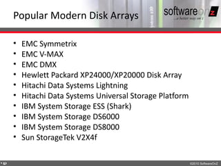 Popular Modern Disk Arrays

    •   EMC Symmetrix
    •   EMC V-MAX
    •   EMC DMX
    •   Hewlett Packard XP24000/XP20000 Disk Array
    •   Hitachi Data Systems Lightning
    •   Hitachi Data Systems Universal Storage Platform
    •   IBM System Storage ESS (Shark)
    •   IBM System Storage DS6000
    •   IBM System Storage DS8000
    •   Sun StorageTek V2X4f

4
2                                                         ©2010 SoftwareOnZ
 