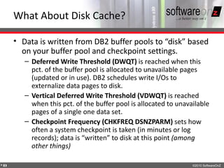 What About Disk Cache?

    • Data is written from DB2 buffer pools to “disk” based
      on your buffer pool and checkpoint settings.
       – Deferred Write Threshold (DWQT) is reached when this
         pct. of the buffer pool is allocated to unavailable pages
         (updated or in use). DB2 schedules write I/Os to
         externalize data pages to disk.
       – Vertical Deferred Write Threshold (VDWQT) is reached
         when this pct. of the buffer pool is allocated to unavailable
         pages of a single one data set.
       – Checkpoint Frequency (CHKFREQ DSNZPARM) sets how
         often a system checkpoint is taken (in minutes or log
         records); data is “written” to disk at this point (among
         other things)

4
3                                                               ©2010 SoftwareOnZ
 